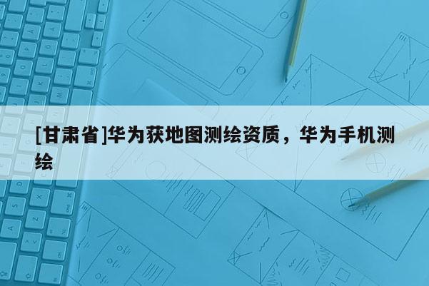[甘肃省]华为获地图测绘资质，华为手机测绘
