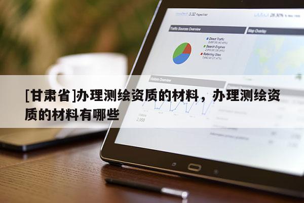[甘肃省]办理测绘资质的材料，办理测绘资质的材料有哪些