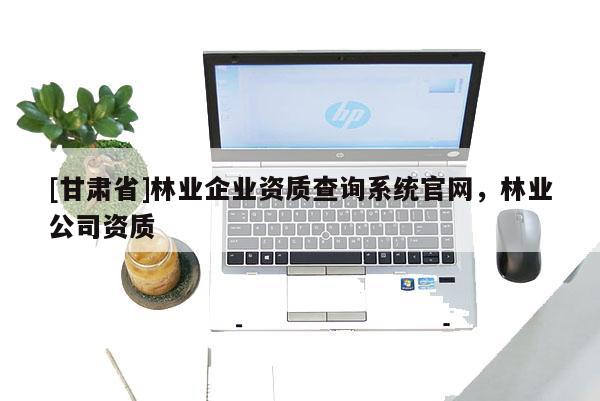 [甘肃省]林业企业资质查询系统官网，林业公司资质