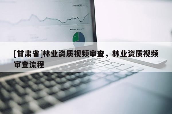 [甘肃省]林业资质视频审查，林业资质视频审查流程