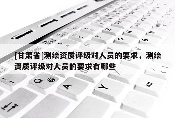 [甘肃省]测绘资质评级对人员的要求，测绘资质评级对人员的要求有哪些