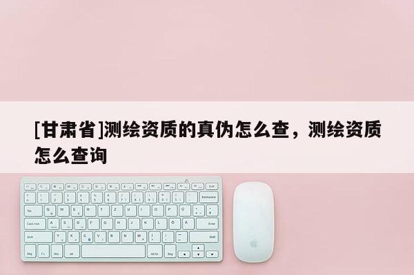 [甘肃省]测绘资质的真伪怎么查，测绘资质怎么查询
