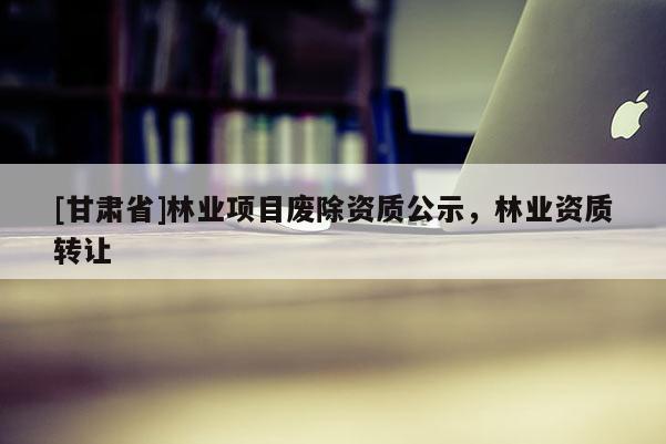 [甘肃省]林业项目废除资质公示，林业资质转让