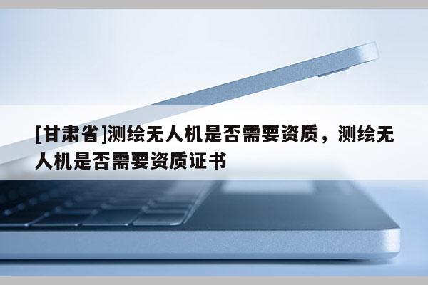 [甘肃省]测绘无人机是否需要资质，测绘无人机是否需要资质证书
