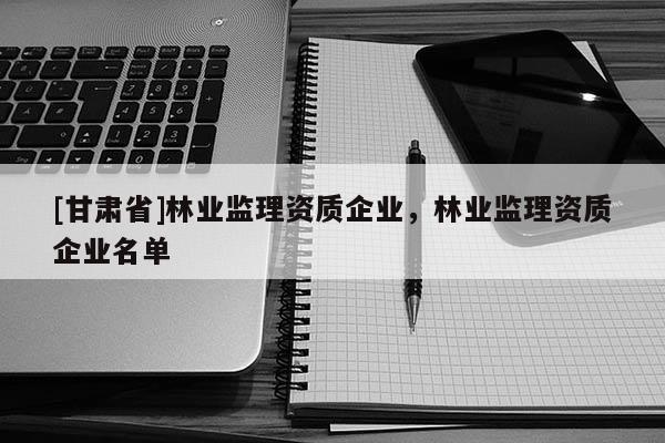 [甘肃省]林业监理资质企业，林业监理资质企业名单