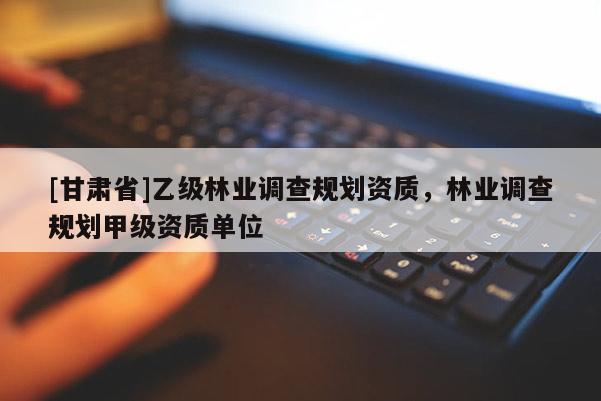 [甘肃省]乙级林业调查规划资质，林业调查规划甲级资质单位