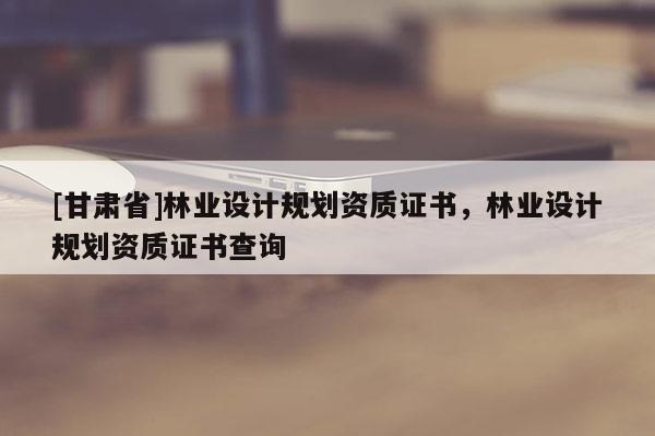 [甘肃省]林业设计规划资质证书，林业设计规划资质证书查询