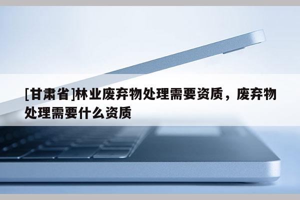 [甘肃省]林业废弃物处理需要资质，废弃物处理需要什么资质