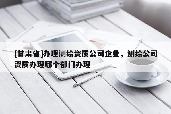 [甘肃省]办理测绘资质公司企业，测绘公司资质办理哪个部门办理