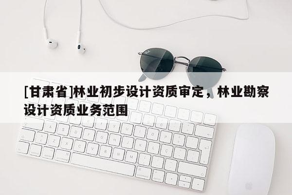[甘肃省]林业初步设计资质审定，林业勘察设计资质业务范围
