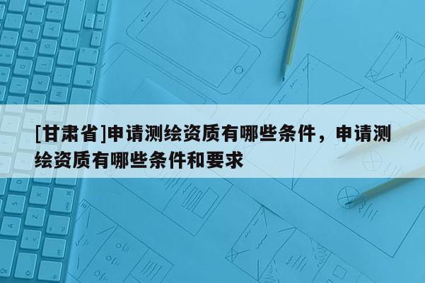 [甘肃省]申请测绘资质有哪些条件，申请测绘资质有哪些条件和要求
