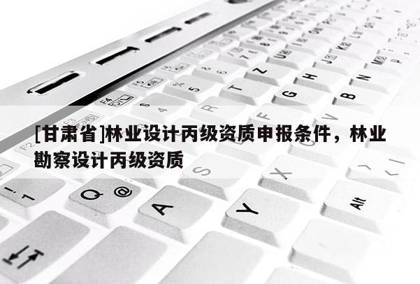 [甘肃省]林业设计丙级资质申报条件，林业勘察设计丙级资质