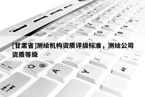 [甘肃省]测绘机构资质评级标准，测绘公司资质等级