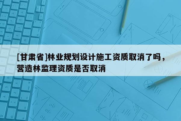 [甘肃省]林业规划设计施工资质取消了吗，营造林监理资质是否取消