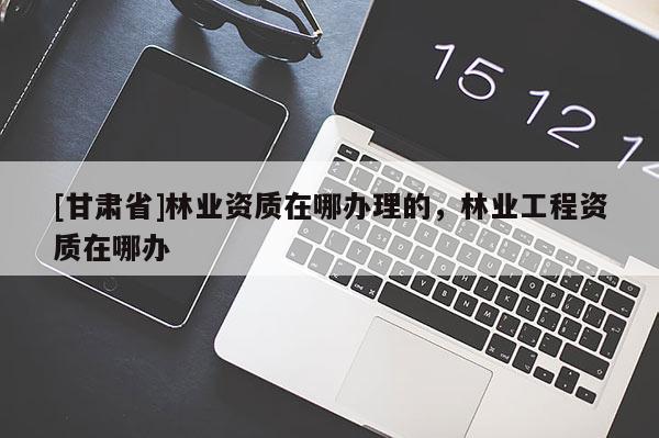 [甘肃省]林业资质在哪办理的，林业工程资质在哪办