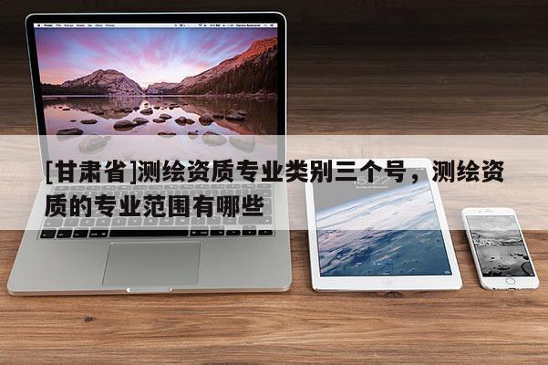 [甘肃省]测绘资质专业类别三个号，测绘资质的专业范围有哪些