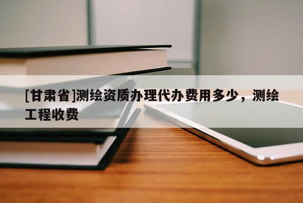 [甘肃省]测绘资质办理代办费用多少，测绘工程收费