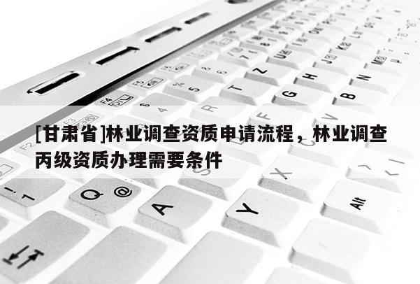 [甘肃省]林业调查资质申请流程，林业调查丙级资质办理需要条件