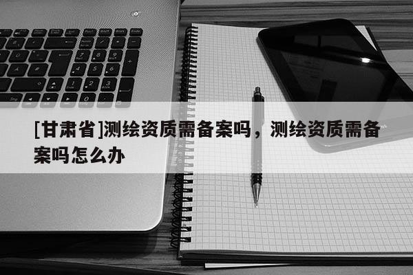 [甘肃省]测绘资质需备案吗，测绘资质需备案吗怎么办