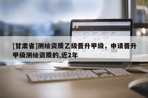 [甘肃省]测绘资质乙级晋升甲级，申请晋升甲级测绘资质的,近2年