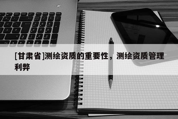[甘肃省]测绘资质的重要性，测绘资质管理利弊
