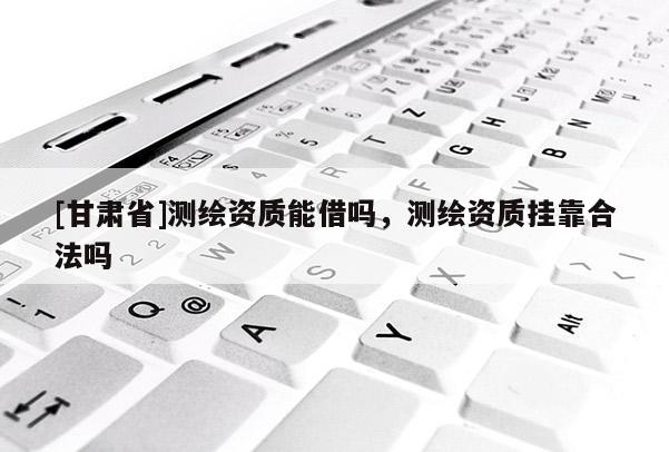 [甘肃省]测绘资质能借吗，测绘资质挂靠合法吗