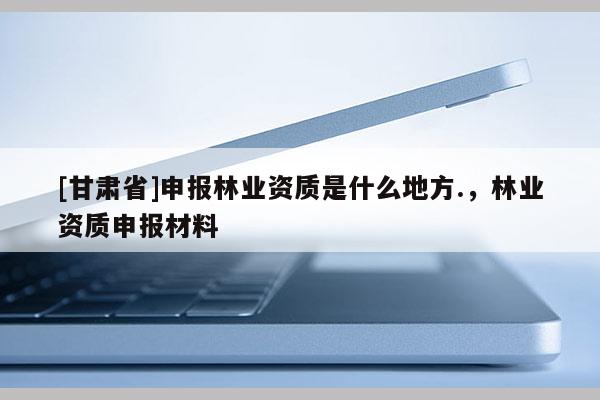 [甘肃省]申报林业资质是什么地方.，林业资质申报材料