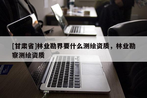 [甘肃省]林业勘界要什么测绘资质，林业勘察测绘资质
