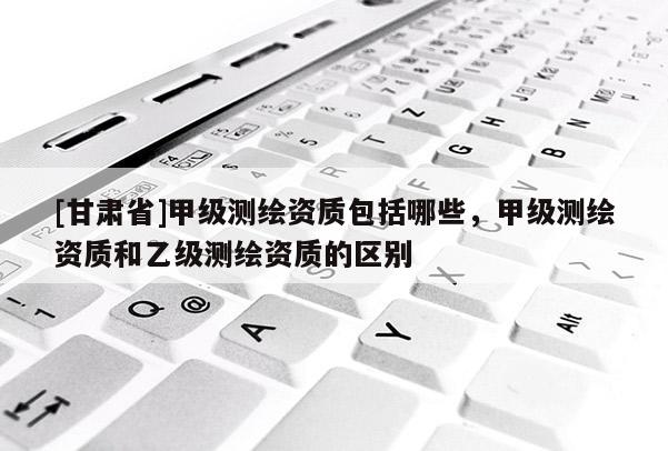 [甘肃省]甲级测绘资质包括哪些，甲级测绘资质和乙级测绘资质的区别