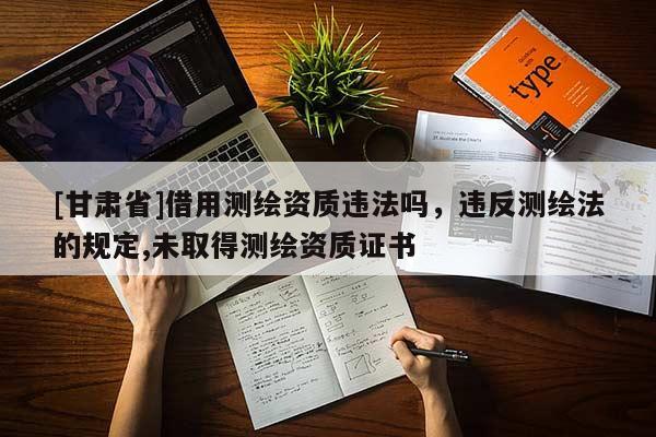 [甘肃省]借用测绘资质违法吗，违反测绘法的规定,未取得测绘资质证书