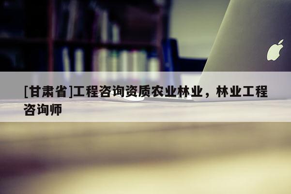 [甘肃省]工程咨询资质农业林业，林业工程咨询师