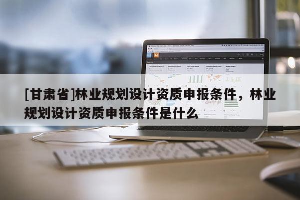 [甘肃省]林业规划设计资质申报条件，林业规划设计资质申报条件是什么