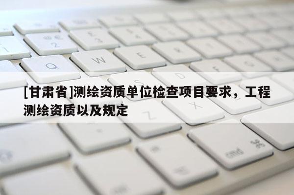 [甘肃省]测绘资质单位检查项目要求，工程测绘资质以及规定