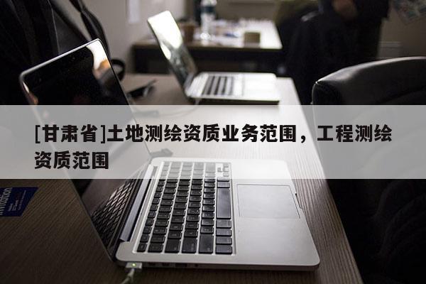 [甘肃省]土地测绘资质业务范围，工程测绘资质范围