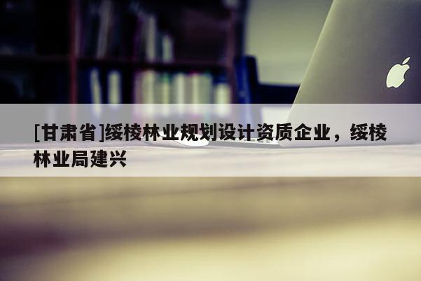 [甘肃省]绥棱林业规划设计资质企业，绥棱林业局建兴