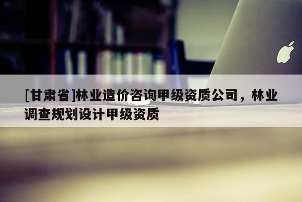 [甘肃省]林业造价咨询甲级资质公司，林业调查规划设计甲级资质