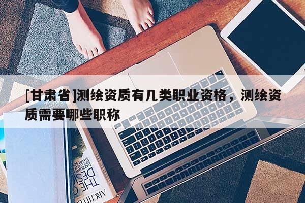 [甘肃省]测绘资质有几类职业资格，测绘资质需要哪些职称