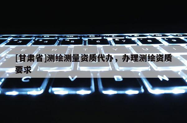 [甘肃省]测绘测量资质代办，办理测绘资质要求