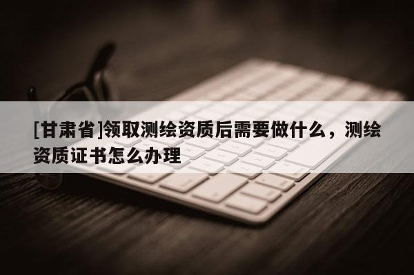 [甘肃省]领取测绘资质后需要做什么，测绘资质证书怎么办理