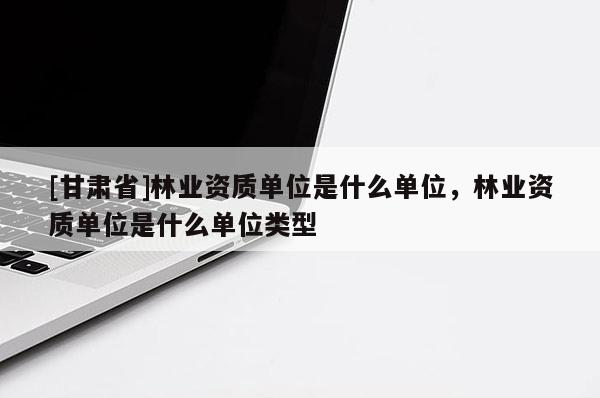 [甘肃省]林业资质单位是什么单位，林业资质单位是什么单位类型