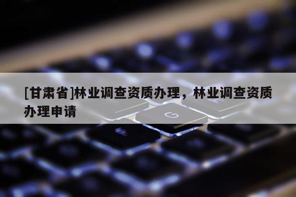 [甘肃省]林业调查资质办理，林业调查资质办理申请