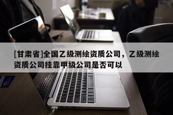 [甘肃省]全国乙级测绘资质公司，乙级测绘资质公司挂靠甲级公司是否可以