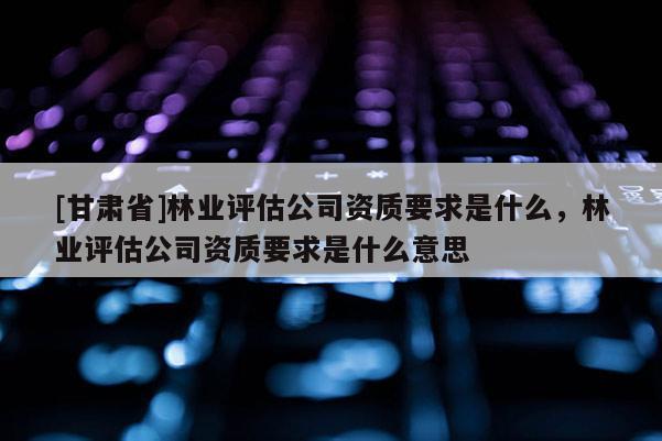 [甘肃省]林业评估公司资质要求是什么，林业评估公司资质要求是什么意思