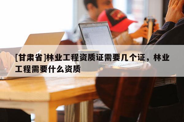 [甘肃省]林业工程资质证需要几个证，林业工程需要什么资质