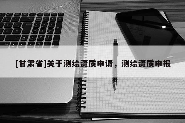 [甘肃省]关于测绘资质申请，测绘资质申报