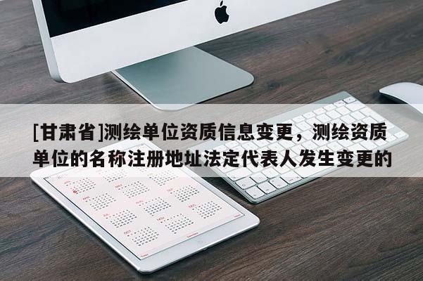 [甘肃省]测绘单位资质信息变更，测绘资质单位的名称注册地址法定代表人发生变更的