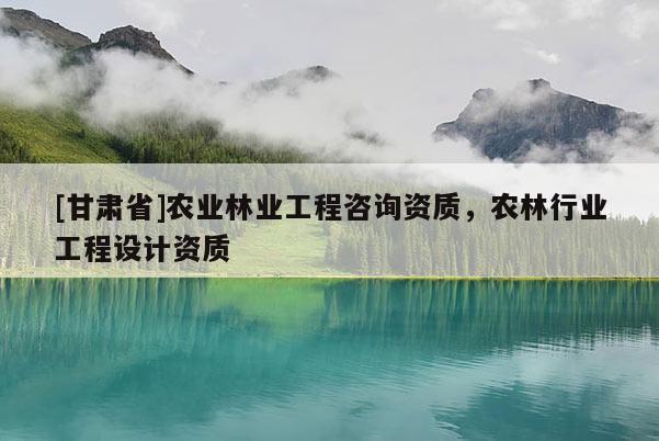 [甘肃省]农业林业工程咨询资质，农林行业工程设计资质