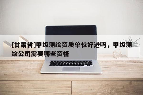 [甘肃省]甲级测绘资质单位好进吗，甲级测绘公司需要哪些资格