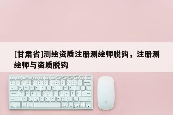 [甘肃省]测绘资质注册测绘师脱钩，注册测绘师与资质脱钩