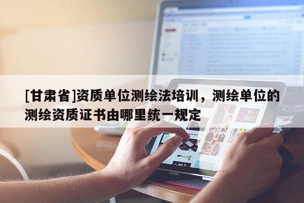 [甘肃省]资质单位测绘法培训，测绘单位的测绘资质证书由哪里统一规定